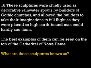 16.These sculptures were chiefly used as
decorative rainwater spouts by builders of
Gothic churches, and allowed the builders to
take their imaginations to full flight as they
were placed so high earth-bound man could
hardly see them.
The best examples of them can be seen on the
top of the Cathedral of Notre Dame.
What are these sculptures known as?
 