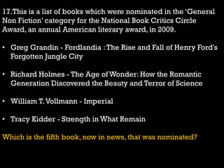17.This is a list of books which were nominated in the „General
Non Fiction‟ category for the National Book Critics Circle
Award, an annual American literary award, in 2009.
• Greg Grandin - Fordlandia :The Rise and Fall of Henry Ford's
Forgotten Jungle City
• Richard Holmes - The Age of Wonder: How the Romantic
Generation Discovered the Beauty and Terror of Science
• William T.Vollmann - Imperial
• Tracy Kidder - Strength in What Remain
Which is the fifth book, now in news, that was nominated?
 