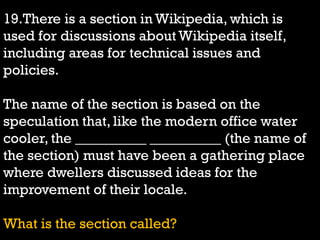 19.There is a section in Wikipedia, which is
used for discussions about Wikipedia itself,
including areas for technical issues and
policies.
The name of the section is based on the
speculation that, like the modern office water
cooler, the __________ __________ (the name of
the section) must have been a gathering place
where dwellers discussed ideas for the
improvement of their locale.
What is the section called?
 