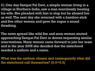 21.One day Sampat Pal Devi, a simple woman living in a
village in Northern India, saw a man mercilessly beating
his wife. She pleaded with him to stop but he abused her
as well.The next day she returned with a bamboo stick
and five other women and gave the rogue a sound
thrashing.
The news spread like wild fire and soon women started
approaching Sampat Pal Devi in droves requesting similar
interventions. Many women came forward to join her team
and in the year 2006 she decided that the sisterhood
needed a uniform and a name.
What was the uniform chosen and consequently what did
the sisterhood call themselves? (0.5+0.5)
 