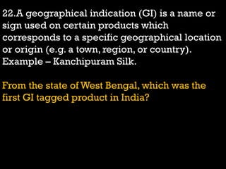 22.A geographical indication (GI) is a name or
sign used on certain products which
corresponds to a specific geographical location
or origin (e.g. a town, region, or country).
Example – Kanchipuram Silk.
From the state of West Bengal, which was the
first GI tagged product in India?
 