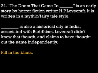 24.“The Doom That Came To ______” is an early
story by horror fiction writer H.P.Lovecraft. It is
written in a mythic/fairy tale style.
________ is also a historical city in India,
associated with Buddhism. Lovecraft didn't
know that though, and claims to have thought
out the name independently.
Fill in the blank.
 