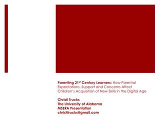 Parenting 21st Century Learners: How Parental
Expectations, Support and Concerns Affect
Children’s Acquisition of New Skills in the Digital Age

Christi Trucks
The University of Alabama
MSERA Presentation
christitrucks@gmail.com
 
