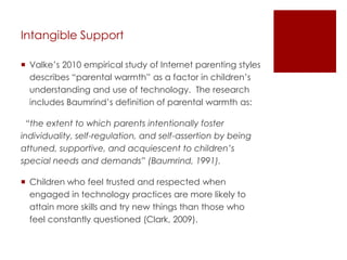 Intangible Support

 Valke’s 2010 empirical study of Internet parenting styles
  describes “parental warmth” as a factor in children’s
  understanding and use of technology. The research
  includes Baumrind’s definition of parental warmth as:

  “the extent to which parents intentionally foster
individuality, self-regulation, and self-assertion by being
attuned, supportive, and acquiescent to children’s
special needs and demands” (Baumrind, 1991).

 Children who feel trusted and respected when
  engaged in technology practices are more likely to
  attain more skills and try new things than those who
  feel constantly questioned (Clark, 2009).
 