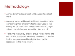 Methodology
 A mixed method approach will be used to collect
  data.

 A parent survey will be administered to collect data
  concerning their children’s technology usage. The
  survey will be distributed to approximately 100 high
  school parents in a low to middle class school.

 Following the survey a focus group will be formed to
  discuss the aspects of the study. Follow-up questions
  for the focus group will be determined by the
  responses to the initial survey.
 
