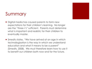 Summary
 Digital media has caused parents to form new
  expectations for their children’s learning. No longer
  are the “three r’s” sufficient. Parents must determine
  what is important and realistic for their children to
  eventually master.

 Smedts states, “We have arrived at an age in which
  technologization is the way in which we understand
  education and what it means to be a parent”
  (Smedts, 2008). We must therefore learn how to use it
  to benefit our children both now and for the future.
 