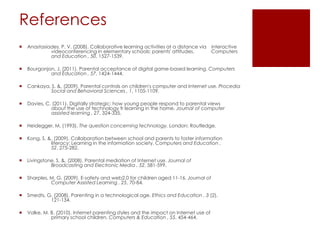 References
   Anastasiades, P. V. (2008). Collaborative learning activities at a distance via interactive
             videoconferencing in elementary schools: parents' attitudes.           Computers
             and Education , 50, 1527-1539.

   Bourgonjon, J. (2011). Parental acceptance of digital game-based learning. Computers
             and Education , 57, 1424-1444.

   Cankaya, S. &. (2009). Parental controls on children's computer and Internet use. Procedia
            Social and Behavioral Sciences , 1, 1105-1109.

   Davies, C. (2011). Digitally strategic: how young people respond to parental views
              about the use of technology fr learning in the home. Journal of computer
              assisted learning , 27, 324-335.

   Heidegger, M. (1993). The question concerning technology. London: Routledge.

   Kong, S. &. (2009). Collaboration between school and parents to foster information
              literacy: Learning in the information society. Computers and Education ,
              52, 275-282.

   Livingstone, S. &. (2008). Parental mediation of Internet use. Journal of
              Broadcasting and Electronic Media , 52, 581-599.

   Sharples, M. G. (2009). E-safety and web2.0 for children aged 11-16. Journal of
              Computer Assisted Learning , 25, 70-84.

   Smedts, G. (2008). Parenting in a technological age. Ethics and Education , 3 (2),
             121-134.

   Valke, M. B. (2010). Internet parenting styles and the impact on Internet use of
              primary school children. Computers & Education , 55, 454-464.
 