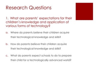 Research Questions

1. What are parents’ expectations for their
children’s knowledge and application of
various forms of technology?

a. Where do parents believe their children acquire
   their technological knowledge and skills?

b. How do parents believe their children acquire
   their technological knowledge and skills?

c. What do parents expect schools to do to prepare
   their child for a technologically advanced world?
 