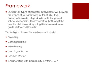 Framework
 Epstein’s six types of parental involvement will provide
  the conceptual framework for this study. The
  framework was developed to benefit the parent –
  school relationship. It is implied that both want the
  best for children and by using this framework as a
  guide children will benefit.

The six types of parental involvement include:

 Parenting

 Communicating

 Volunteering

 Learning at home

 Decision Making

 Collaborating with Community (Epstein, 1997)
 