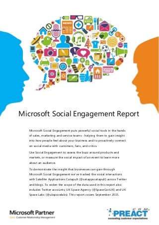 Microsoft Social Engagement Report
Microsoft Social Engagement puts powerful social tools in the hands
of sales, marketing and service teams - helping them to gain insight
into how people feel about your business and to proactively connect
on social media with customers, fans, and critics.
Use Social Engagement to assess the buzz around products and
markets, or measure the social impact of an event to learn more
about an audience.
To demonstrate the insight that businesses can gain through
Microsoft Social Engagement we’ve tracked the social interactions
with Satellite Applications Catapult (@satappscatapult) across Twitter
and blogs. To widen the scope of the data used in this report also
includes Twitter accounts, UK Space Agency (@SpaceGovUK) and UK
Space Labs (@ukspacelabs). This report covers September 2015.
 