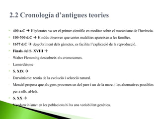 

400 a.C  Hipòcrates va ser el primer científic en meditar sobre el mecanisme de l'herència.



100-300 d.C  Hindús observen que certes malalties apareixen a les famílies.



1677 d.C  descobriment dels gàmetes, es facilita l’explicació de la reproducció.



Finals del S. XVIII 

-

Walter Flemming descobreix els cromosomes.

-

Lamarckisme



S. XIX 

-

Darwinisme: teoria de la evolució i selecció natural.

-

Mendel proposa que els gens provenen un del pare i un de la mare, i les alternatives possibles
per a ells, al·lels.



S. XX 

-

Neodarwinisme: en les poblacions hi ha una variabilitat genètica.

 