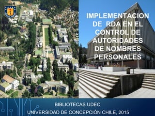 IMPLEMENTACION
DE RDA EN EL
CONTROL DE
AUTORIDADES
DE NOMBRES
PERSONALES
BIBLIOTECAS UDEC
UNIVERSIDAD DE CONCEPCIÓN CHILE, 2015
 