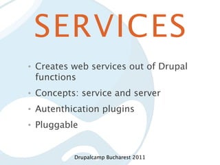 SERVICES
•   Creates web services out of Drupal
    functions
•   Concepts: service and server
•   Autenthication plugins
•   Pluggable


            Drupalcamp Bucharest 2011
 