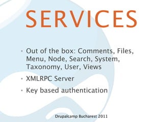 SERVICES
•   Out of the box: Comments, Files,
    Menu, Node, Search, System,
    Taxonomy, User, Views
•   XMLRPC Server
•   Key based authentication


            Drupalcamp Bucharest 2011
 