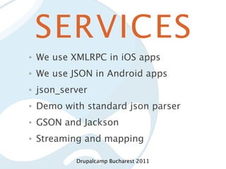 SERVICES
•   We use XMLRPC in iOS apps
•   We use JSON in Android apps
•   json_server
•   Demo with standard json parser
•   GSON and Jackson
•   Streaming and mapping

            Drupalcamp Bucharest 2011
 