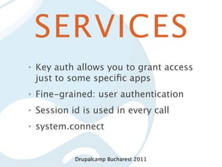 SERVICES
•   Key auth allows you to grant access
    just to some speciﬁc apps
•   Fine-grained: user authentication
•   Session id is used in every call
•   system.connect


             Drupalcamp Bucharest 2011
 
