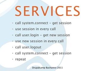 SERVICES
•   call system.connect - get session
•   use session in every call
•   call user.login - get new session
•   use new session in every call
•   call user.logout
•   call system.connect - get session
•   repeat

              Drupalcamp Bucharest 2011
 