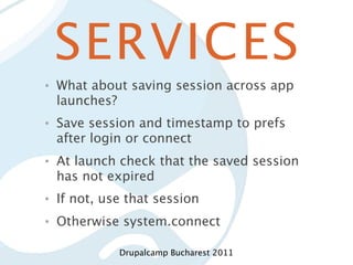 SERVICES
•   What about saving session across app
    launches?
•   Save session and timestamp to prefs
    after login or connect
•   At launch check that the saved session
    has not expired
•   If not, use that session
•   Otherwise system.connect

              Drupalcamp Bucharest 2011
 