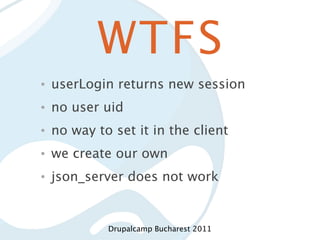 WTFS
•   userLogin returns new session
•   no user uid
•   no way to set it in the client
•   we create our own
•   json_server does not work


             Drupalcamp Bucharest 2011
 