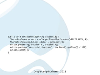 public void setSessionId(String sessionId) {
  SharedPreferences auth = mCtx.getSharedPreferences(mPREFS_AUTH, 0);
  SharedPreferences.Editor editor = auth.edit();
  editor.putString("sessionid", sessionId);
  editor.putLong("sessionid_timestamp", new Date().getTime() / 100);
  editor.commit();
}




                      Drupalcamp Bucharest 2011
 