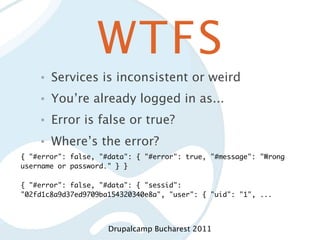WTFS
    •   Services is inconsistent or weird
    •   You’re already logged in as...
    •   Error is false or true?
    •   Where’s the error?
{ "#error": false, "#data": { "#error": true, "#message": "Wrong
username or password." } }

{ "#error": false, "#data": { "sessid":
"02fd1c8a9d37ed9709ba154320340e8a", "user": { "uid": "1", ...




                     Drupalcamp Bucharest 2011
 