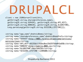 DRUPALCL
client = new JSONServerClient(this,
  getString(R.string.sharedpreferences_name),
  getString(R.string.SERVER), getString(R.string.API_KEY),
  getString(R.string.DOMAIN), getString(R.string.ALGORITHM),
  Long.parseLong(getString(R.string.SESSION_LIFETIME)));


<string name="app_name">AndroidDemo</string>
<string name="sharedpreferences_name">AndroidDemoPrefs</string>
<string name="SERVER">http://0001.ro/alex/drupalcamp/services/
services/json</string>
<string name="API_KEY">85255b11393bc0ee19d29758a043a698</string>
<string name="DOMAIN">http://mobile.0001.ro</string>
<string name="ALGORITHM">HmacSHA256</string>
<string name="SESSION.LIFETIME">1209600</string>



                     Drupalcamp Bucharest 2011
 
