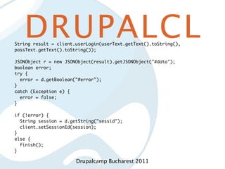 DRUPALCL
String result = client.userLogin(userText.getText().toString(),
passText.getText().toString());

JSONObject r = new JSONObject(result).getJSONObject("#data");
boolean error;
try {
  error = d.getBoolean("#error");
}
catch (Exception e) {
  error = false;
}

if (!error) {
  String session = d.getString("sessid");
  client.setSessionId(session);
}
else {
  finish();
}

                       Drupalcamp Bucharest 2011
 