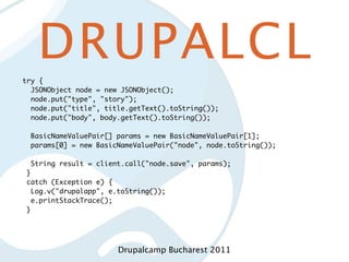 DRUPALCL
try {
  JSONObject node = new JSONObject();
  node.put("type", "story");
  node.put("title", title.getText().toString());
  node.put("body", body.getText().toString());

  BasicNameValuePair[] params = new BasicNameValuePair[1];
  params[0] = new BasicNameValuePair("node", node.toString());

  String result = client.call("node.save", params);
 }
 catch (Exception e) {
   Log.v("drupalapp", e.toString());
   e.printStackTrace();
 }




                        Drupalcamp Bucharest 2011
 