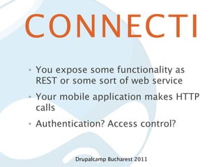 CONNECTI
•   You expose some functionality as
    REST or some sort of web service
•   Your mobile application makes HTTP
    calls
•   Authentication? Access control?


            Drupalcamp Bucharest 2011
 
