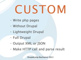 CUSTOM
•   Write php pages
•   Without Drupal
•   Lightweight Drupal
•   Full Drupal
•   Output XML or JSON
•   Make HTTP call and parse result

             Drupalcamp Bucharest 2011
 