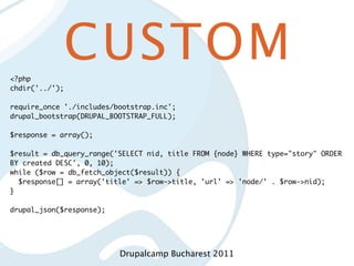 <?php
            CUSTOM
chdir('../');

require_once './includes/bootstrap.inc';
drupal_bootstrap(DRUPAL_BOOTSTRAP_FULL);

$response = array();

$result = db_query_range('SELECT nid, title FROM {node} WHERE type="story" ORDER
BY created DESC', 0, 10);
while ($row = db_fetch_object($result)) {
  $response[] = array('title' => $row->title, 'url' => 'node/' . $row->nid);
}

drupal_json($response);




                          Drupalcamp Bucharest 2011
 
