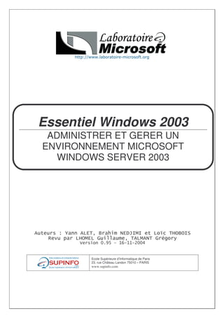 Essentiel Windows 2003
 ADMINISTRER ET GERER UN
ENVIRONNEMENT MICROSOFT
  WINDOWS SERVER 2003




   !          "      ##                               " $%   &
       '          ()*+ , -./--/0((1


           Ecole Supérieure d’Informatique de Paris
           23. rue Château Landon 75010 – PARIS
           www.supinfo.com
 