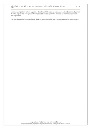 2                  %$                                            3   4    2 5                         16 / 76
0((6

Un nouveau répertoire fait son apparition dans l’outil Utilisateurs et ordinateurs Active Directory. Il permet
de créer, organiser et sauvegarder des requêtes LDAP. Cela permet d’effectuer les recherches courantes
plus rapidement.

Une fonctionnalité d’export au format XML est aussi disponible pour chacune des requêtes sauvegardées.




                                  ! 77555)# 8                   /          3 ) %
                Ce document est la propriété de Supinfo et est soumis aux règles de droits d’auteurs
 