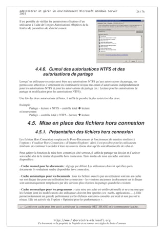 2                   %$                                             3   4   2 5                           26 / 76
0((6

Il est possible de vérifier les permissions effectives d’un
utilisateur à l’aide de l’onglet Autorisations effectives de la
fenêtre de paramètres de sécurité avancé.




              4.4.6. Cumul des autorisations NTFS et des
                  autorisations de partage
Lorsqu’ un utilisateur est sujet aussi bien aux autorisations NTFS qu’aux autorisations de partage, ses
permissions effectives s’obtiennent en combinant le niveau maximum d’autorisations indépendamment
pour les autorisations NTFS et pour les autorisations de partage (ex : Lecture pour les autorisations de
partage et modification pour les autorisations NTFS).

Une fois les deux autorisations définies, il suffit de prendre la plus restrictive des deux.

Exemple :
         Partage – lecture + NTFS – contrôle total        lecture
et inversement
         Partage – contrôle total + NTFS – lecture        lecture


       4.5. Mise en place des fichiers hors connexion
              4.5.1. Présentation des fichiers hors connexion
Les fichiers Hors Connexion remplacent le Porte-Documents et fonctionnent de manière similaire à
l’option « Visualiser Hors-Connexion » d’Internet Explorer. Ainsi il est possible pour les utilisateurs
itinérants de continuer à accéder à leurs ressources réseau alors qu’ils sont déconnectés de celui-ci.

Pour activer la fonction de mise hors-connexion côté serveur, il suffit de partager un dossier et d’activer
son cache afin de le rendre disponible hors connexion. Trois modes de mise en cache sont alors
disponibles :

- Cache manuel pour les documents : réglage par défaut. Les utilisateurs doivent spécifier quels
documents ils souhaitent rendre disponibles hors connexion.

- Cache automatique pour les documents : tous les fichiers ouverts par un utilisateur sont mis en cache
sur son disque dur pour une utilisation hors connexion – les versions anciennes du document sur le disque
sont automatiquement remplacées par des versions plus récentes du partage quand elles existent.

- Cache automatique pour les programmes : cette mise en cache est unidirectionnelle et ne concerne que
les fichiers dont les modifications des utilisateurs doivent être ignorées (ex : tarifs, applications, …). Elle
permet notamment un gain de performance car les fichiers sont alors consultés en local et non pas sur le
réseau. Elle est activée via l’option « Optimisé pour les performances ».

    La mise en cache peut être aussi activée par la commande NET SHARE et le commutateur /cache.



                                   ! 77555)# 8                   /          3 ) %
                 Ce document est la propriété de Supinfo et est soumis aux règles de droits d’auteurs
 