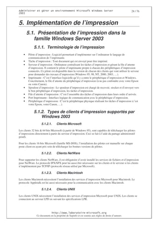 2                   %$                                           3   4    2 5                           28 / 76
0((6



5. Implémentation de l’impression
        5.1. Présentation de l’impression dans la
           famille Windows Server 2003
              5.1.1. Terminologie de l’impression
    •   Pilote d’impression : Logiciel permettant d’implémenter sur l’ordinateur le langage de
        communication de l’imprimante.
    •   Tâche d’impression : Tout document qui est envoyé pour être imprimé.
    •   Serveur d’impression : Ordinateur centralisant les tâches d’impression et gérant la file d’attente
        d’impression. Il contient le pilote d’imprimante propre à chacun des périphériques d’impression
        connectés. Ce pilote est disponible dans la version de chacun des clients qui vont utiliser le serveur
        pour demander des travaux d’impression (Windows 95, 98, NT, 2000, 2003, …).
    •   Imprimante : C’est l’interface logicielle qu’il y a entre le périphérique d’impression et Windows.
        Concrètement, le file d’attente du périphérique d’impression (à ne pas confondre avec votre Epson
        ou votre Canon).
    •   Spouleur d’impression : Le spouleur d’impression est chargé de recevoir, stocker et d’envoyer vers
        le bon périphérique d’impression, les tâches d’impression.
    •   File d’attente d’impression : C’est l’ensemble des tâches d’impression dans leurs ordre d’arrivée.
    •   Port Imprimante : Interface logique de communication avec le périphérique d’impression.
    •   Périphérique d’impression : C’est le périphérique physique réalisant les tâches d’impression (c’est
        votre Epson, votre Canon, …).

              5.1.2. Types de clients d’impression supportés par
                  Windows 2003
                     5.1.2.1.      Clients Microsoft

Les clients 32 bits & 64 bits Microsoft (à partir de Windows 95), sont capables de télécharger les pilotes
d’impressions directement à partir du serveur d’impression. Ceci se fait à l’aide du partage administratif
print$.

Pour les clients 16 bits Microsoft (famille MS-DOS), l’installation des pilotes est manuelle sur chaque
poste client en ayant pris soin de télécharger les bonnes versions de pilotes.

                     5.1.2.2.      Clients NetWare

Pour supporter les clients NetWare, il est obligatoire d’avoir installé les services de fichiers et d’impression
pour NetWare. Le protocole IPX/SPX peut lui aussi être nécessaire sur les clients et le serveur si les clients
n’implémentent pas TCP/IP (protocole réseau utilisé par Microsoft).

                     5.1.2.3.      Clients Macintosh

Les clients Macintosh nécessitent l’installation des services d’impression Microsoft pour Macintosh. Le
protocole Appletalk est lui aussi nécessaire pour la communication avec les clients Macintosh.

                     5.1.2.4.      Clients UNIX

Les clients UNIX nécessitent l’installation des services d’impression Microsoft pour UNIX. Les clients se
connectent au serveur LPD en suivant les spécifications LPR.



                                  ! 77555)# 8                   /          3 ) %
                Ce document est la propriété de Supinfo et est soumis aux règles de droits d’auteurs
 