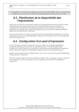 2                   %$                                           3   4    2 5                           32 / 76
0((6



    Les priorités ne sont prises en compte qu’au niveau de la file d’attente, donc si un long travail
    d’impression est en cours, même l’arrivée d’un travail prioritaire n’arrètera pas le travail en cours.


       6.3. Planification de la disponibilité des
          l’imprimantes
Afin de pouvoir relayer un certain nombre d’impressions à des plages horaires précises (des gros travaux
d’impression que l’on souhaite réaliser la nuit), il est possible de spécifier dans les propriétés de
l’imprimante une plage horaire de disponibilité qui permettra à tous les documents envoyés à cette
imprimante (et ce, quelque soit le moment de la journée) de pouvoir être réalisés uniquement pendant la
plage horaire de disponibilité de l’imprimante.

Il est conseillé lors de la mise en place de la planification de la disponibilité de l’imprimante de créer deux
imprimantes pointant vers le même périphérique d’impression et de restreindre l’accès de cette imprimante
à l’aide de l’onglet sécurité.


       6.4. Configuration d’un pool d’impression
Si vous avez de grosses charges d’impression, vous pouvez utiliser un ou plusieurs périphériques
d’impression identiques pour ne faire qu’une imprimante logique. C’est le Print Pooling (Pool
d’impression). Le pool d’impression ne comporte pas nécessairement que des périphériques d’impression
locaux, il peut aussi comporter des périphériques d’impression munis de carte (interface) réseau.

Quand un travail d’impression sera réceptionné par le serveur, alors, il sera envoyé au premier périphérique
d’impression qui sera disponible.

Pour créer un pool d’impression, il faut se rendre dans l’onglet « Port », puis cliquer sur la case « Activer le
pool d’imprimante » et il ne reste plus qu’à choisir sur quels ports sont connectés les périphériques
d’impression.




                                  ! 77555)# 8                   /          3 ) %
                Ce document est la propriété de Supinfo et est soumis aux règles de droits d’auteurs
 