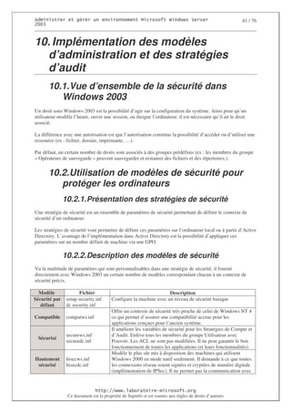2                   %$                                           3   4    2 5                            41 / 76
0((6



10. Implémentation des modèles
  d’administration et des stratégies
  d’audit
       10.1.Vue d’ensemble de la sécurité dans
          Windows 2003
Un droit sous Windows 2003 est la possibilité d’agir sur la configuration du système. Ainsi pour qu’un
utilisateur modifie l’heure, ouvre une session, ou éteigne l’ordinateur, il est nécessaire qu’il ait le droit
associé.

La différence avec une autorisation est que l’autorisation constitue la possibilité d’accéder ou d’utiliser une
ressource (ex : fichier, dossier, imprimante, …).

Par défaut, un certain nombre de droits sont associés à des groupes prédéfinis (ex : les membres du groupe
« Opérateurs de sauvegarde » peuvent sauvegarder et restaurer des fichiers et des répertoires.).


       10.2.Utilisation de modèles de sécurité pour
          protéger les ordinateurs
               10.2.1. Présentation des stratégies de sécurité
Une stratégie de sécurité est un ensemble de paramètres de sécurité permettant de définir le contexte de
sécurité d’un ordinateur.

Les stratégies de sécurité vont permettre de définir ces paramètres sur l’ordinateur local ou à partir d’Active
Directory. L’avantage de l’implémentation dans Active Directory est la possibilité d’appliquer ces
paramètres sur un nombre définit de machine via une GPO.

               10.2.2. Description des modèles de sécurité
Vu la multitude de paramètres qui sont personnalisables dans une stratégie de sécurité, il fournit
directement avec Windows 2003 un certain nombre de modèles correspondant chacun à un contexte de
sécurité précis.

  Modèle              Fichier                                     Description
Sécurité par    setup security.inf     Configure la machine avec un niveau de sécurité basique
   défaut       dc security.inf
                                       Offre un contexte de sécurité très proche de celui de Windows NT 4
Compatible      compatws.inf           ce qui permet d’assurer une compatibilité accrue pour les
                                       applications conçues pour l’ancien système.
                                       Il améliore les variables de sécurité pour les Stratégies de Compte et
                securews.inf           d’Audit. Enlève tous les membres du groupe Utilisateur avec
 Sécurisé
                securedc.inf           Pouvoir. Les ACL ne sont pas modifiées. Il ne peut garantir le bon
                                       fonctionnement de toutes les applications (et leurs fonctionnalités).
                                       Modèle le plus sûr mis à disposition des machines qui utilisent
Hautement       hisecws.inf            Windows 2000 en mode natif seulement. Il demande à ce que toutes
 sécurisé       hisecdc.inf            les connexions réseau soient signées et cryptées de manière digitale
                                       (implémentation de IPSec). Il ne permet pas la communication avec


                                  ! 77555)# 8                   /          3 ) %
                Ce document est la propriété de Supinfo et est soumis aux règles de droits d’auteurs
 