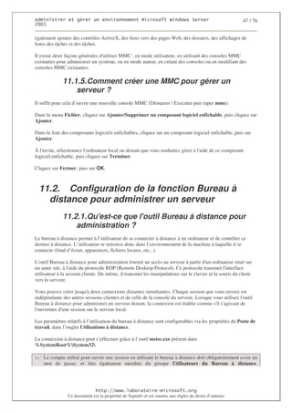 2                   %$                                           3   4    2 5                           47 / 76
0((6

également ajouter des contrôles ActiveX, des liens vers des pages Web, des dossiers, des affichages de
listes des tâches et des tâches.

Il existe deux façons générales d'
                                 utiliser MMC : en mode utilisateur, en utilisant des consoles MMC
existantes pour administrer un système, ou en mode auteur, en créant des consoles ou en modifiant des
consoles MMC existantes.

              11.1.5. Comment créer une MMC pour gérer un
                  serveur ?
Il suffit pour cela d’ouvrir une nouvelle console MMC (Démarrer  Executer puis taper mmc).

Dans le menu Fichier, cliquez sur Ajouter/Supprimer un composant logiciel enfichable, puis cliquez sur
Ajouter.

Dans la liste des composants logiciels enfichables, cliquez sur un composant logiciel enfichable, puis sur
Ajouter.

À l'invite, sélectionnez l'
                          ordinateur local ou distant que vous souhaitez gérer à l' de ce composant
                                                                                  aide
logiciel enfichable, puis cliquez sur Terminer.

Cliquez sur Fermer, puis sur OK.



  11.2. Configuration de la fonction Bureau à
    distance pour administrer un serveur
              11.2.1. Qu'
                        est-ce que l'
                                    outil Bureau à distance pour
                  administration ?
Le bureau à distance permet à l’utilisateur de se connecter à distance à un ordinateur et de contrôler ce
dernier à distance. L’utilisateur se retrouve donc dans l’environnement de la machine à laquelle il se
connecte (fond d’écran, apparences, fichiers locaux, etc...).

L'outil Bureau à distance pour administration fournit un accès au serveur à partir d' ordinateur situé sur
                                                                                      un
un autre site, à l' du protocole RDP (Remote Desktop Protocol). Ce protocole transmet l'
                   aide                                                                          interface
utilisateur à la session cliente. De même, il transmet les manipulations sur le clavier et la souris du client
vers le serveur.

Vous pouvez créer jusqu' deux connexions distantes simultanées. Chaque session que vous ouvrez est
                         à
indépendante des autres sessions clientes et de celle de la console du serveur. Lorsque vous utilisez l'
                                                                                                       outil
Bureau à distance pour administrer un serveur distant, la connexion est établie comme s' s'
                                                                                         il agissait de
l'
 ouverture d' session sur le serveur local.
             une

Les paramètres relatifs à l’utilisation du bureau à distance sont configurables via les propriétés du Poste de
travail, dans l’onglet Utilisations à distance.

La connexion à distance peut s’effectuer grâce à l’outil mstsc.exe présent dans
%SystemRoot%System32.

    Le compte utilisé pour ouvrir une session en utilisant le bureau à distance doit obligatoirement avoir un
    mot de passe, et être également membre du groupe Utilisateurs du Bureau à distance.




                                  ! 77555)# 8                   /          3 ) %
                Ce document est la propriété de Supinfo et est soumis aux règles de droits d’auteurs
 