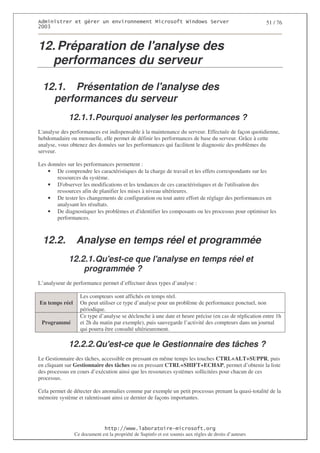 2                  %$                                            3   4    2 5                         51 / 76
0((6



12. Préparation de l'
                    analyse des
  performances du serveur

  12.1. Présentation de l'
                         analyse des
    performances du serveur
             12.1.1. Pourquoi analyser les performances ?
L'analyse des performances est indispensable à la maintenance du serveur. Effectuée de façon quotidienne,
hebdomadaire ou mensuelle, elle permet de définir les performances de base du serveur. Grâce à cette
analyse, vous obtenez des données sur les performances qui facilitent le diagnostic des problèmes du
serveur.

Les données sur les performances permettent :
    • De comprendre les caractéristiques de la charge de travail et les effets correspondants sur les
       ressources du système.
    • D' observer les modifications et les tendances de ces caractéristiques et de l'
                                                                                    utilisation des
       ressources afin de planifier les mises à niveau ultérieures.
    • De tester les changements de configuration ou tout autre effort de réglage des performances en
       analysant les résultats.
    • De diagnostiquer les problèmes et d'   identifier les composants ou les processus pour optimiser les
       performances.



  12.2.         Analyse en temps réel et programmée
             12.2.1. Qu'
                       est-ce que l'
                                   analyse en temps réel et
                 programmée ?
L’analyseur de performance permet d’effectuer deux types d’analyse :

                  Les compteurs sont affichés en temps réel.
En temps réel     On peut utiliser ce type d’analyse pour un problème de performance ponctuel, non
                  périodique.
                  Ce type d’analyse se déclenche à une date et heure précise (en cas de réplication entre 1h
 Programmé        et 2h du matin par exemple), puis sauvegarde l’activité des compteurs dans un journal
                  qui pourra être consulté ultérieurement.

             12.2.2. Qu'
                       est-ce que le Gestionnaire des tâches ?
Le Gestionnaire des tâches, accessible en pressant en même temps les touches CTRL+ALT+SUPPR, puis
en cliquant sur Gestionnaire des tâches ou en pressant CTRL+SHIFT+ECHAP, permet d’obtenir la liste
des processus en cours d’exécution ainsi que les ressources systèmes sollicitées pour chacun de ces
processus.

Cela permet de détecter des anomalies comme par exemple un petit processus prenant la quasi-totalité de la
mémoire système et ralentissant ainsi ce dernier de façons importantes.




                                  ! 77555)# 8                   /          3 ) %
                Ce document est la propriété de Supinfo et est soumis aux règles de droits d’auteurs
 