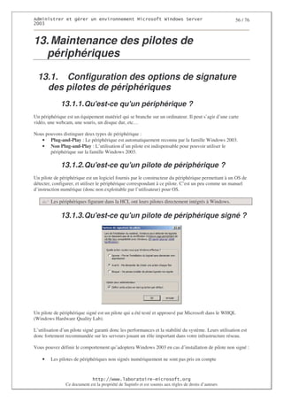 2                   %$                                           3   4    2 5                           56 / 76
0((6



13. Maintenance des pilotes de
  périphériques

  13.1. Configuration des options de signature
    des pilotes de périphériques
              13.1.1. Qu'
                        est-ce qu' périphérique ?
                                 un
Un périphérique est un équipement matériel qui se branche sur un ordinateur. Il peut s’agir d’une carte
vidéo, une webcam, une souris, un disque dur, etc…

Nous pouvons distinguer deux types de périphérique :
   • Plug-and-Play : Le périphérique est automatiquement reconnu par la famille Windows 2003.
   • Non Plug-and-Play : L’utilisation d’un pilote est indispensable pour pouvoir utiliser le
       périphérique sur la famille Windows 2003.

              13.1.2. Qu'
                        est-ce qu' pilote de périphérique ?
                                 un
Un pilote de périphérique est un logiciel fournis par le constructeur du périphérique permettant à un OS de
détecter, configurer, et utiliser le périphérique correspondant à ce pilote. C’est un peu comme un manuel
d’instruction numérique (donc non exploitable par l’utilisateur) pour OS.

        Les périphériques figurant dans la HCL ont leurs pilotes directement intégrés à Windows.

              13.1.3. Qu'
                        est-ce qu' pilote de périphérique signé ?
                                 un




Un pilote de périphérique signé est un pilote qui a été testé et approuvé par Microsoft dans le WHQL
(Windows Hardware Quality Lab).

L’utilisation d’un pilote signé garanti donc les performances et la stabilité du système. Leurs utilisation est
donc fortement recommandée sur les serveurs jouant un rôle important dans votre infrastructure réseau.

Vous pouvez définir le comportement qu’adoptera Windows 2003 en cas d’installation de pilote non signé :

    •   Les pilotes de périphériques non signés numériquement ne sont pas pris en compte


                                  ! 77555)# 8                   /          3 ) %
                Ce document est la propriété de Supinfo et est soumis aux règles de droits d’auteurs
 
