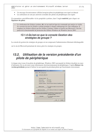 2                  %$                                            3   4    2 5                         57 / 76
0((6


    •   Un message d'  avertissement s'affiche lorsqu' pilote de périphérique non signé est détecté
                                                       un
    •   Les utilisateurs ne sont pas autorisés à installer des pilotes de périphériques non signés

Ces paramètres sont définissables via les propriétés systèmes, dans l’onglet matériel, puis cliquez sur
Signature du pilote.

        Le vérificateur des fichiers système, sfc, est un outil de ligne de commande qui analyse et vérifie
        les versions de tous les fichiers système protégés à chaque redémarrage de votre ordinateur. Il
        remplace les fichiers effacés par des fichiers systèmes valides et fournis par Microsoft. Cela fait
        partie de la fonctionnalité de protection des fichiers Windows de Windows Server 2003.

             13.1.4. Qu'
                       est-ce que la console Gestion des
                 stratégies de groupe ?
La console de gestion des stratégies de groupes est un composant d’administration librement téléchargeable

sur le site de Microsoft permettant de mieux gérer les stratégies de groupes.




  13.2. Utilisation de la version précédente d'
                                              un
    pilote de périphérique
A chaque mise à jour d’un pilote de périphérique, Windows 2003 sauvegarde les fichiers du pilote en cours
d’utilisation. En cas de mise à jour infructueuse (dysfonctionnement du périphérique), l’option Retour à la
version précédente permet d’utiliser la sauvegarde du précédant pilote qui fonctionnait correctement.




                                  ! 77555)# 8                   /          3 ) %
                Ce document est la propriété de Supinfo et est soumis aux règles de droits d’auteurs
 