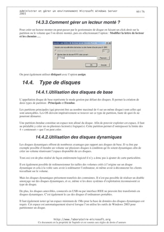2                   %$                                           3   4    2 5                           60 / 76
0((6


              14.3.3. Comment gérer un lecteur monté ?
Pour créer un lecteur monter on peut passer par le gestionnaire de disque en faisant un click droit sur la
partition ou le volume que l’on désire monter, puis en sélectionnant l’option : Modifier la lettre de lecteur
et les chemins ….




On peut également utiliser diskpart avec l’option assign.


  14.4.          Type de disques
              14.4.1. Utilisation des disques de base
L’appellation disque de base représente le mode gestion par défaut des disques. Il permet la création de
deux types de partition : Principale et Etendue.

Les partitions principales (qui peuvent être au nombre maximal de 4 sur un même disque) sont celles qui
sont amorçables. Les OS doivent impérativement se trouver sur ce type de partition, faute de quoi ils ne
pourront démarrer.

Une partition étendue constitue un espace non alloué du disque. Afin de pouvoir exploiter cet espace, il faut
au préalable y créer un ou plusieurs lecteur(s) logique(s). Cette partition permet d’outrepasser la limite des
4 « conteneurs » que l’on peut créer.

              14.4.2. Utilisation des disques dynamiques
Les disques dynamiques offrent de nombreux avantages par rapport aux disques de base. Il va être par
exemple possible d’étendre un volume sur plusieurs disques à condition qu’ils soient dynamiques afin de
créer un volume réunissant l’espace disponible de ces disques.

Tout ceci est de plus réalisé de façon entièrement logiciel il n’y a donc pas à ajouter de carte particulière.

Il est également possible de redimensionner les tailles des volumes créés à l’origine sur un disque
dynamique et cela à la volée sans avoir à redémarrer l’ordinateur, ni même avoir à déconnecter les clients
travaillant sur le volume.

Mais les disques dynamiques présentent toutefois des contraintes. Il n’est pas possible de réaliser un double
amorçage sur des disques dynamiques, et ce, même si les deux systèmes d’exploitation reconnaissent ce
type de disque.

De plus, les disques amovibles, connectés en USB ou par interface IEEE ne peuvent être transformés en
disques dynamiques. C’est également le cas des disques d’ordinateurs portables.

Il faut également noter qu’un espace minimum de 1Mo pour la base de données des disques dynamiques est
requis. Cet espace est automatiquement réservé lorsque l’on utilise les outils de Windows 2003 pour
partitionner un disque.



                                  ! 77555)# 8                   /          3 ) %
                Ce document est la propriété de Supinfo et est soumis aux règles de droits d’auteurs
 