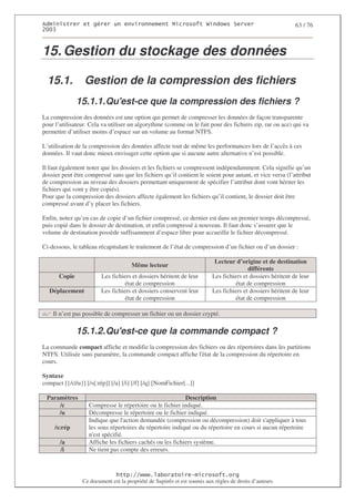2                    %$                                             3   4    2 5                               63 / 76
0((6



15. Gestion du stockage des données

  15.1.           Gestion de la compression des fichiers
               15.1.1. Qu'
                         est-ce que la compression des fichiers ?
La compression des données est une option qui permet de compresser les données de façon transparente
pour l’utilisateur. Cela va utiliser un algorythme (comme on le fait pour des fichiers zip, rar ou ace) qui va
permettre d’utiliser moins d’espace sur un volume au format NTFS.

L’utilisation de la compression des données affecte tout de même les performances lors de l’accès à ces
données. Il vaut donc mieux envisager cette option que si aucune autre alternative n’est possible.

Il faut également noter que les dossiers et les fichiers se compressent indépendamment. Cela signifie qu’un
dossier peut être compressé sans que les fichiers qu’il contient le soient pour autant, et vice versa (l’attribut
de compression au niveau des dossiers permettant uniquement de spécifier l’attribut dont vont hériter les
fichiers qui vont y être copiés).
Pour que la compression des dossiers affecte également les fichiers qu’il contient, le dossier doit être
compressé avant d’y placer les fichiers.

Enfin, notez qu’en cas de copie d’un fichier compressé, ce dernier est dans un premier temps décompressé,
puis copié dans le dossier de destination, et enfin compressé à nouveau. Il faut donc s’assurer que le
volume de destination possède suffisamment d’espace libre pour accueillir le fichier décompressé.

Ci-dessous, le tableau récapitulant le traitement de l’état de compression d’un fichier ou d’un dossier :

                                                                              Lecteur d’origine et de destination
                                       Même lecteur
                                                                                            différents
       Copie               Les fichiers et dossiers héritent de leur         Les fichiers et dossiers héritent de leur
                                     état de compression                              état de compression
   Déplacement             Les fichiers et dossiers conservent leur          Les fichiers et dossiers héritent de leur
                                     état de compression                              état de compression

    Il n’est pas possible de compresser un fichier ou un dossier crypté.

               15.1.2. Qu'
                         est-ce que la commande compact ?
La commande compact affiche et modifie la compression des fichiers ou des répertoires dans les partitions
NTFS. Utilisée sans paramètre, la commande compact affiche l' de la compression du répertoire en
                                                            état
cours.

Syntaxe
compact [{/c|/u}] [/s[:rép]] [/a] [/i] [/f] [/q] [NomFichier[...]]

 Paramètres                                                 Description
     /c             Compresse le répertoire ou le fichier indiqué.
     /u             Décompresse le répertoire ou le fichier indiqué.
                    Indique que l'action demandée (compression ou décompression) doit s'     appliquer à tous
     /s:rép         les sous répertoires du répertoire indiqué ou du répertoire en cours si aucun répertoire
                    n' spécifié.
                      est
       /a           Affiche les fichiers cachés ou les fichiers système.
       /i           Ne tient pas compte des erreurs.



                                   ! 77555)# 8                   /          3 ) %
                 Ce document est la propriété de Supinfo et est soumis aux règles de droits d’auteurs
 