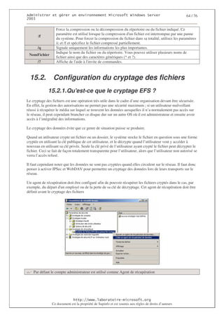 2                   %$                                           3   4    2 5                            64 / 76
0((6


                   Force la compression ou la décompression du répertoire ou du fichier indiqué. Ce
                   paramètre est utilisé lorsque la compression d' fichier est interrompue par une panne
                                                                     un
       /f
                   du système. Pour forcer la compression du fichier dans sa totalité, utilisez les paramètres
                   /c et /f et spécifiez le fichier compressé partiellement.
       /q          Signale uniquement les informations les plus importantes.
                   Indique le nom du fichier ou du répertoire. Vous pouvez utiliser plusieurs noms de
 NomFichier
                   fichier ainsi que des caractères génériques (* et ?).
       /?          Affiche de l' à l'
                                  aide invite de commandes.



  15.2.          Configuration du cryptage des fichiers
              15.2.1. Qu'
                        est-ce que le cryptage EFS ?
Le cryptage des fichiers est une opération très utile dans le cadre d’une organisation devant être sécurisée.
En effet, la gestion des autorisations ne permet pas une sécurité maximum ; si un utilisateur malveillant
réussi à récupérer le média sur lequel se trouvent les données auxquelles il n’a normalement pas accès sur
le réseau, il peut cependant brancher ce disque dur sur un autre OS où il est administrateur et ensuite avoir
accès à l’intégralité des informations.

Le cryptage des données évite que ce genre de situation puisse se produire.

Quand un utilisateur crypte un fichier ou un dossier, le système stocke le fichier en question sous une forme
cryptée en utilisant la clé publique de cet utilisateur, et le décrypte quand l’utilisateur veut y accéder à
nouveau en utilisant sa clé privée. Seule la clé privé de l’utilisateur ayant crypté le fichier peut décrypter le
fichier. Ceci se fait de façon totalement transparente pour l’utilisateur, alors que l’utilisateur non autorisé se
verra l’accès refusé.

Il faut cependant noter que les données ne sont pas cryptées quand elles circulent sur le réseau. Il faut donc
penser à activer IPSec et WebDAV pour permettre un cryptage des données lors de leurs transports sur le
réseau.

Un agent de récupération doit être configuré afin de pouvoir récupérer les fichiers cryptés dans le cas, par
exemple, du départ d' employé ou de la perte de sa clé de décryptage. Cet agent de récupération doit être
                       un
définit avant le cryptage des fichiers




    Par défaut le compte administrateur est utilisé comme Agent de récupération




                                  ! 77555)# 8                   /          3 ) %
                Ce document est la propriété de Supinfo et est soumis aux règles de droits d’auteurs
 