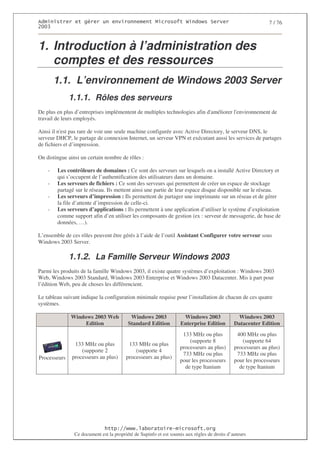 2                  %$                                            3     4   2 5                              7 / 76
0((6



1. Introduction à l’administration des
   comptes et des ressources
        1.1. L’environnement de Windows 2003 Server
              1.1.1. Rôles des serveurs
De plus en plus d’entreprises implémentent de multiples technologies afin d'
                                                                           améliorer l'
                                                                                      environnement de
travail de leurs employés.

Ainsi il n' pas rare de voir une seule machine configurée avec Active Directory, le serveur DNS, le
          est
serveur DHCP, le partage de connexion Internet, un serveur VPN et exécutant aussi les services de partages
de fichiers et d’impression.

On distingue ainsi un certain nombre de rôles :

    -   Les contrôleurs de domaines : Ce sont des serveurs sur lesquels on a installé Active Directory et
        qui s’occupent de l’authentification des utilisateurs dans un domaine.
    -   Les serveurs de fichiers : Ce sont des serveurs qui permettent de créer un espace de stockage
        partagé sur le réseau. Ils mettent ainsi une partie de leur espace disque disponible sur le réseau.
    -   Les serveurs d’impression : Ils permettent de partager une imprimante sur un réseau et de gérer
        la file d’attente d’impression de celle-ci.
    -   Les serveurs d’applications : Ils permettent à une application d’utiliser le système d’exploitation
        comme support afin d’en utiliser les composants de gestion (ex : serveur de messagerie, de base de
        données, …).

L’ensemble de ces rôles peuvent être gérés à l’aide de l’outil Assistant Configurer votre serveur sous
Windows 2003 Server.

              1.1.2. La Famille Serveur Windows 2003
Parmi les produits de la famille Windows 2003, il existe quatre systèmes d’exploitation : Windows 2003
Web, Windows 2003 Standard, Windows 2003 Enterprise et Windows 2003 Datacenter. Mis à part pour
l’édition Web, peu de choses les différencient.

Le tableau suivant indique la configuration minimale requise pour l’installation de chacun de ces quatre
systèmes.

              Windows 2003 Web             Windows 2003                Windows 2003            Windows 2003
                   Edition                Standard Edition            Enterprise Edition      Datacenter Edition
                                                                       133 MHz ou plus         400 MHz ou plus
                                                                          (supporte 8            (supporte 64
                133 MHz ou plus           133 MHz ou plus
                                                                      processeurs au plus)    processeurs au plus)
                   (supporte 2               (supporte 4
                                                                       733 MHz ou plus         733 MHz ou plus
Processeurs    processeurs au plus)      processeurs au plus)
                                                                      pour les processeurs    pour les processeurs
                                                                        de type Itanium         de type Itanium




                                  ! 77555)# 8                   /          3 ) %
                Ce document est la propriété de Supinfo et est soumis aux règles de droits d’auteurs
 