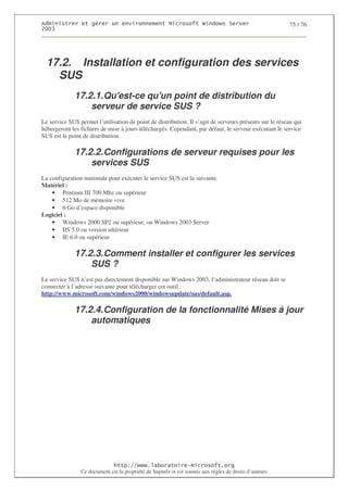 2                   %$                                           3   4    2 5                           75 / 76
0((6




  17.2. Installation et configuration des services
    SUS
              17.2.1. Qu'
                        est-ce qu' point de distribution du
                                  un
                  serveur de service SUS ?
Le service SUS permet l’utilisation de point de distribution. Il s’agit de serveurs présents sur le réseau qui
hébergeront les fichiers de mise à jours téléchargés. Cependant, par défaut, le serveur exécutant le service
SUS est le point de distribution.

              17.2.2. Configurations de serveur requises pour les
                  services SUS
La configuration minimale pour exécuter le service SUS est la suivante.
Matériel :
    • Pentium III 700 Mhz ou supérieur
    • 512 Mo de mémoire vive
    • 6 Go d’espace disponible
Logiciel :
    • Windows 2000 SP2 ou supérieur, ou Windows 2003 Server
    • IIS 5.0 ou version ultérieur
    • IE 6.0 ou supérieur

              17.2.3. Comment installer et configurer les services
                  SUS ?
Le service SUS n’est pas directement disponible sur Windows 2003, l’administrateur réseau doit se
connecter à l’adresse suivante pour télécharger cet outil :
http://www.microsoft.com/windows2000/windowsupdate/sus/default.asp.

              17.2.4. Configuration de la fonctionnalité Mises à jour
                  automatiques




                                  ! 77555)# 8                   /          3 ) %
                Ce document est la propriété de Supinfo et est soumis aux règles de droits d’auteurs
 