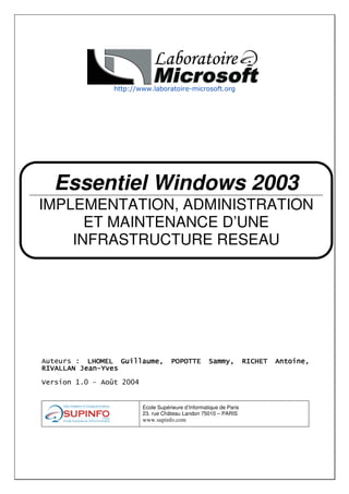 Essentiel Windows 2003
IMPLEMENTATION, ADMINISTRATION
      ET MAINTENANCE D’UNE
    INFRASTRUCTURE RESEAU
    MICROSOFT WINDOWS 2003




           !"

   #$% &    '   (%%)


                       Ecole Supérieure d’Informatique de Paris
                       23. rue Château Landon 75010 – PARIS
                       www.supinfo.com
 