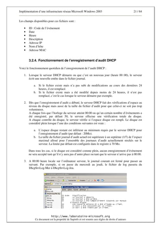 Implémentation d’une infrastructure réseau Microsoft Windows 2003                                   21 / 84


Les champs disponibles pour ces fichiers sont :

    •   ID : Code de l’événement
    •   Date
    •   Heure
    •   Description
    •   Adresse IP
    •   Nom d’hôte
    •   Adresse MAC


        3.2.4. Fonctionnement de l’enregistrement d’audit DHCP

Voici le fonctionnement quotidien de l’enregistrement de l’audit DHCP :

    1. Lorsque le serveur DHCP démarre ou que c’est un nouveau jour (heure 00 :00), le serveur
       écrit une nouvelle entête dans le fichier journal.

            a. Si le fichier existe mais n’a pas subi de modifications au cours des dernières 24
               heures, il est remplacé.
            b. Si le fichier existe mais a été modifié depuis moins de 24 heures, il n’est pas
               remplacé, c’est le cas lorsque le serveur démarre par exemple.

    2. Dès que l’enregistrement d’audit a débuté, le serveur DHCP fait des vérifications d’espace au
       niveau du disque mais aussi de la taille du fichier d’audit pour que celui-ci ne soit pas trop
       volumineux.
       A chaque fois que l’horloge du serveur atteint 00:00 ou qu’un certain nombre d’événements a
       été enregistré, par défaut 50, le serveur effectue une vérification totale du disque.
       A chaque contrôle du disque, le serveur vérifie si l’espace disque est rempli. Le disque est
       considéré plein lorsque l’une des conditions suivantes est vraie :

            a. L’espace disque restant est inférieur au minimum requis par le serveur DHCP pour
               l’enregistrement d’audit (par défaut : 20Mo).
            b. La taille du fichier journal d’audit actuel est supérieure à un septième (1/7) de l’espace
               maximal alloué pour l’ensemble des journaux d’audit actuellement stockés sur le
               serveur. La limite par défaut est configurée dans le registre à 70 Mo.

        Dans tous les cas, si le disque est considéré comme plein, aucun enregistrement d’événement
        ne sera accepté tant qu’il n’y aura pas d’autre place ou tant que le serveur n’arrive pas à 00:00.

    3. A 00:00 heure locale sur l’ordinateur serveur, le journal courant est fermé pour passer au
       suivant. Par exemple, si on passe du mercredi au jeudi, le fichier de log passera du
       DhcpSrvLog-Mer à DhcpSrvLog-Jeu.




                          * + ,,---$ .                          /       0 $ 1
             Ce document est la propriété de Supinfo et est soumis aux règles de droits d’auteurs
 