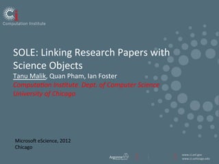 SOLE:	
  Linking	
  Research	
  Papers	
  with	
  
Science	
  Objects	
  
Tanu	
  Malik,	
  Quan	
  Pham,	
  Ian	
  Foster	
  
                                             	
  
Computa(on	
  Ins(tute,	
  Dept.	
  of	
  Computer	
  Science	
  
                                             	
  
University	
  of	
  Chicago	
  
	
  
	
  



MicrosoE	
  eScience,	
  2012	
  
Chicago	
  
                                                                    www.ci.anl.gov	
  
                                                                    www.ci.uchicago.edu	
  
 
