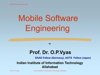 Mobile SoftwareMobile Software
EngineeringEngineering
By
Prof. Dr.Prof. Dr. O.P.VyasO.P.Vyas
DAAD Fellow (Germany), AOTS Fellow (Japan)DAAD Fellow (Germany), AOTS Fellow (Japan)
Indian Institute of Information TechnologyIndian Institute of Information Technology
AllahabadAllahabad
Mobile Software Engineering
Prof. O P Vyas Indian Institute of Information Technology, Allahabad
 